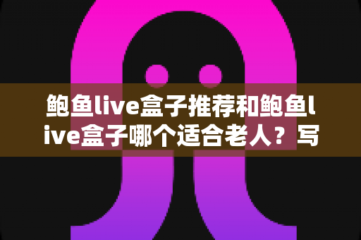 鲍鱼live盒子推荐和鲍鱼live盒子哪个适合老人？写给子女的长辈电视盒子选购全攻略