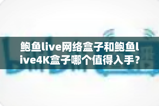 鲍鱼live网络盒子和鲍鱼live4K盒子哪个值得入手？看懂这篇再掏钱，帮你省下每一分预算