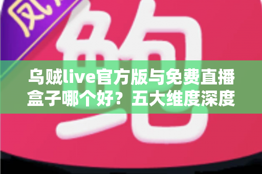 乌贼live官方版与免费直播盒子哪个好？五大维度深度对比助你选出理想观看方案