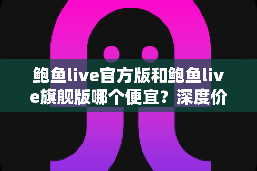 鲍鱼live官方版和鲍鱼live旗舰版哪个便宜？深度价格对比与省钱选购全攻略