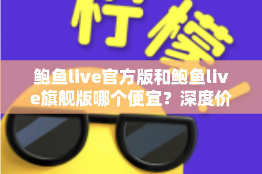 鲍鱼live官方版和鲍鱼live旗舰版哪个便宜？深度价格对比与省钱选购全攻略
