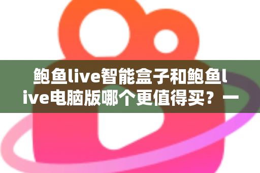 鲍鱼live智能盒子和鲍鱼live电脑版哪个更值得买？一站式深度对比评测与购买决策指南