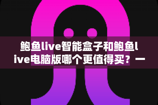 鲍鱼live智能盒子和鲍鱼live电脑版哪个更值得买？一站式深度对比评测与购买决策指南