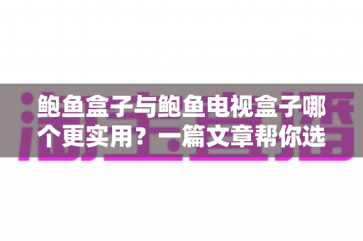 鲍鱼盒子与鲍鱼电视盒子哪个更实用？一篇文章帮你选对家庭影音神器