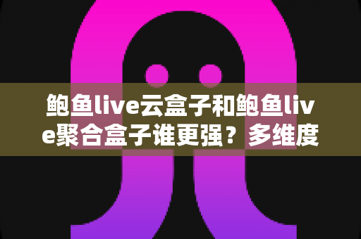 鲍鱼live云盒子和鲍鱼live聚合盒子谁更强？多维度深度对比评测，看完再买不踩坑