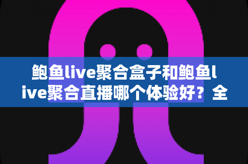 鲍鱼live聚合盒子和鲍鱼live聚合直播哪个体验好？全方位深度对比与实用选购指南