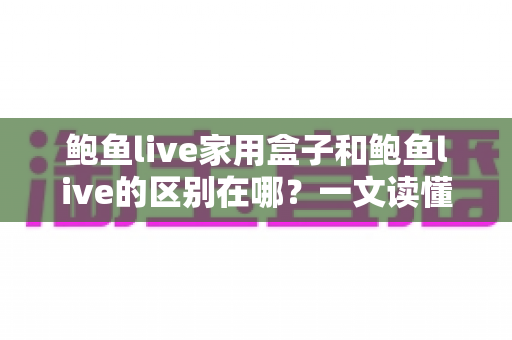 鲍鱼live家用盒子和鲍鱼live的区别在哪？一文读懂两种使用方式的差异与选购指南