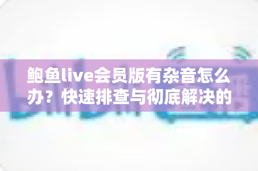 鲍鱼live会员版有杂音怎么办？快速排查与彻底解决的声音优化全攻略