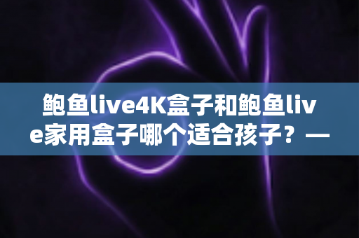 鲍鱼live4K盒子和鲍鱼live家用盒子哪个适合孩子?——家长必看的深度选购指南 鲍鱼live4K盒子和鲍鱼live家用盒子哪个适合孩子?——家长必看的深度选购指南