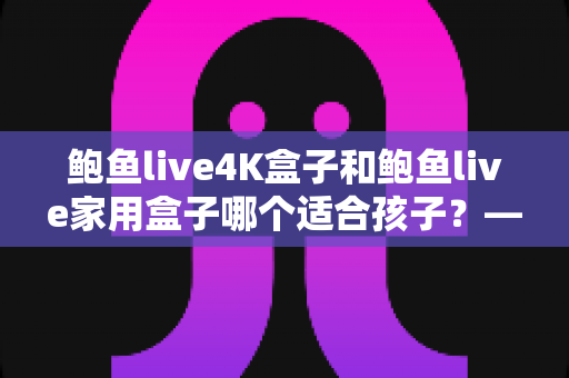 鲍鱼live4K盒子和鲍鱼live家用盒子哪个适合孩子?——家长必看的深度选购指南 鲍鱼live4K盒子和鲍鱼live家用盒子哪个适合孩子?——家长必看的深度选购指南