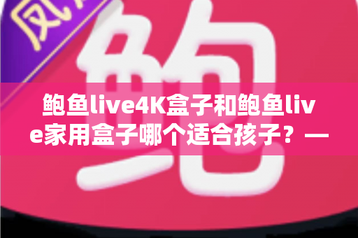 鲍鱼live4K盒子和鲍鱼live家用盒子哪个适合孩子?——家长必看的深度选购指南 鲍鱼live4K盒子和鲍鱼live家用盒子哪个适合孩子?——家长必看的深度选购指南