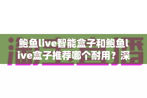 鲍鱼live智能盒子和鲍鱼live盒子推荐哪个耐用？深度解析两大热门电视盒子的持久性与选购指南