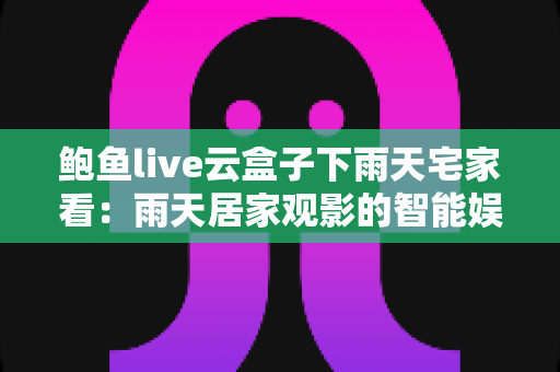 鲍鱼live云盒子下雨天宅家看:雨天居家观影的智能娱乐全攻略 鲍鱼live云盒子下雨天宅家看:雨天居家观影的智能娱乐全攻略