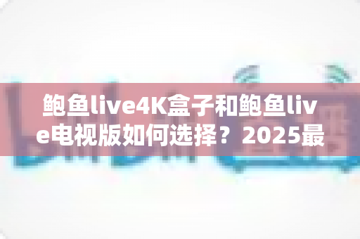 鲍鱼live4K盒子和鲍鱼live电视版如何选择?2025最全选购攻略与深度对比分析 鲍鱼live4K盒子和鲍鱼live电视版如何选择?2025最全选购攻略与深度对比分析