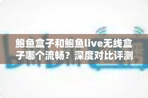 鲍鱼盒子和鲍鱼live无线盒子哪个流畅？深度对比评测助你选对电视盒子