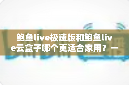 鲍鱼live极速版和鲍鱼live云盒子哪个更适合家用？一篇讲透的家庭选购指南