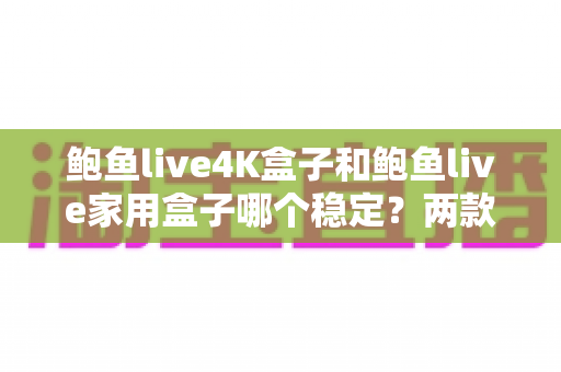 鲍鱼live4K盒子和鲍鱼live家用盒子哪个稳定？两款电视盒子稳定性深度对比与选购指南