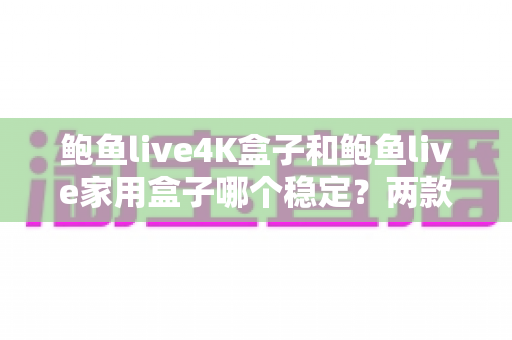鲍鱼live4K盒子和鲍鱼live家用盒子哪个稳定？两款电视盒子稳定性深度对比与选购指南