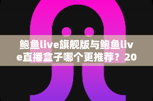 鲍鱼live旗舰版与鲍鱼live直播盒子哪个更推荐？2025最新深度对比评测，一文帮你选对不纠结