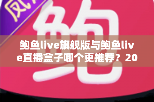 鲍鱼live旗舰版与鲍鱼live直播盒子哪个更推荐？2025最新深度对比评测，一文帮你选对不纠结