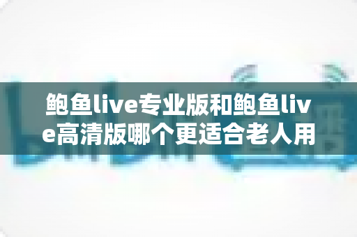 鲍鱼live专业版和鲍鱼live高清版哪个更适合老人用？中老年用户版本选择全攻略
