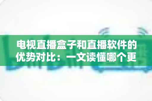 电视直播盒子和直播软件的优势对比：一文读懂哪个更适合你的家庭观影需求