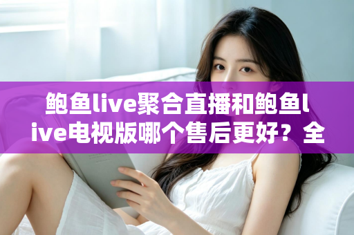 鲍鱼live聚合直播和鲍鱼live电视版哪个售后更好？全面对比分析与避坑指南