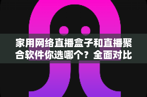 家用网络直播盒子和直播聚合软件你选哪个？全面对比两种方案，帮你找到最适合家庭的观影选择