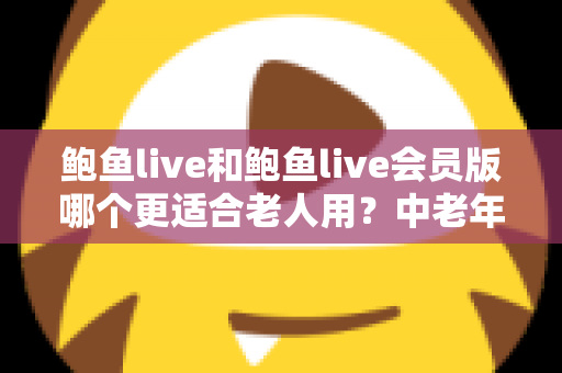 鲍鱼live和鲍鱼live会员版哪个更适合老人用？中老年用户版本选择与实用安全指南