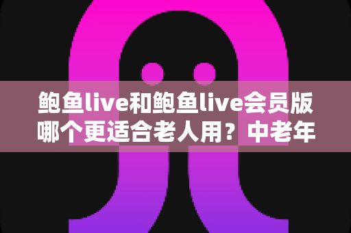 鲍鱼live和鲍鱼live会员版哪个更适合老人用？中老年用户版本选择与实用安全指南