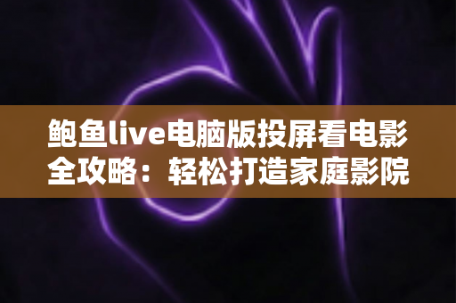鲍鱼live电脑版投屏看电影全攻略：轻松打造家庭影院级大屏观影体验