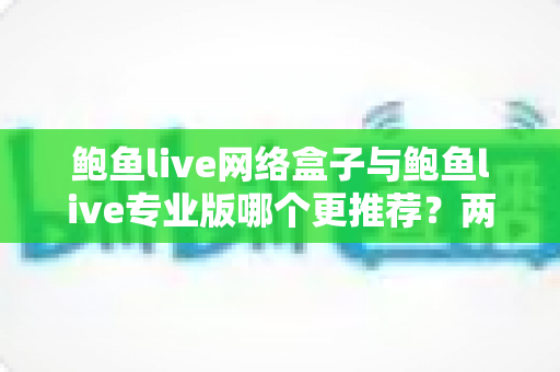 鲍鱼live网络盒子与鲍鱼live专业版哪个更推荐?两大版本深度对比评测全解析 鲍鱼live网络盒子与鲍鱼live专业版哪个更推荐?两大版本深度对比评测全解析