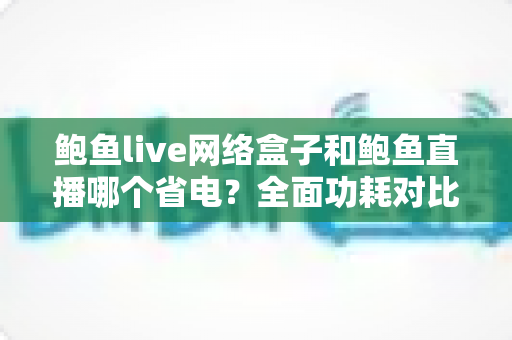 鲍鱼live网络盒子和鲍鱼直播哪个省电？全面功耗对比分析与实用省电指南