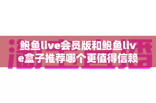 鲍鱼live会员版和鲍鱼live盒子推荐哪个更值得信赖?深度对比与安全选择指南 鲍鱼live会员版和鲍鱼live盒子推荐哪个更值得信赖?深度对比与安全选择指南