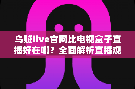 乌贼live官网比电视盒子直播好在哪?全面解析直播观看新方式的五大核心优势 乌贼live官网比电视盒子直播好在哪?全面解析直播观看新方式的五大核心优势