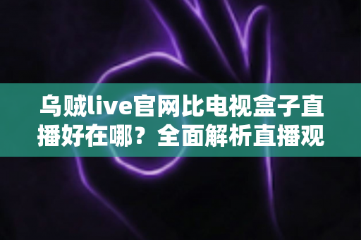 乌贼live官网比电视盒子直播好在哪?全面解析直播观看新方式的五大核心优势 乌贼live官网比电视盒子直播好在哪?全面解析直播观看新方式的五大核心优势