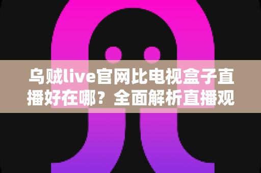 乌贼live官网比电视盒子直播好在哪？全面解析直播观看新方式的五大核心优势