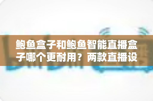 鲍鱼盒子和鲍鱼智能直播盒子哪个更耐用？两款直播设备耐用性深度对比与选购指南