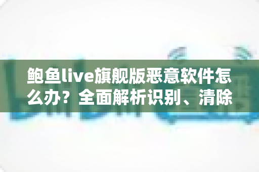 鲍鱼live旗舰版恶意软件怎么办？全面解析识别、清除与防护的实用指南