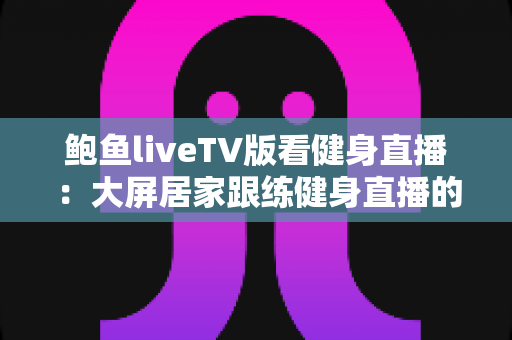 鲍鱼liveTV版看健身直播:大屏居家跟练健身直播的完整实用指南 鲍鱼liveTV版看健身直播:大屏居家跟练健身直播的完整实用指南