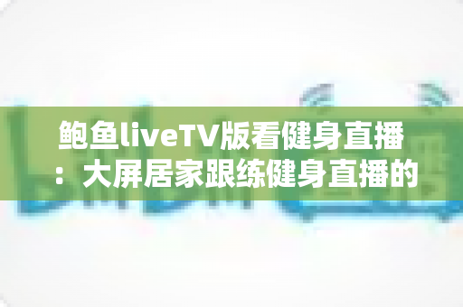 鲍鱼liveTV版看健身直播:大屏居家跟练健身直播的完整实用指南 鲍鱼liveTV版看健身直播:大屏居家跟练健身直播的完整实用指南
