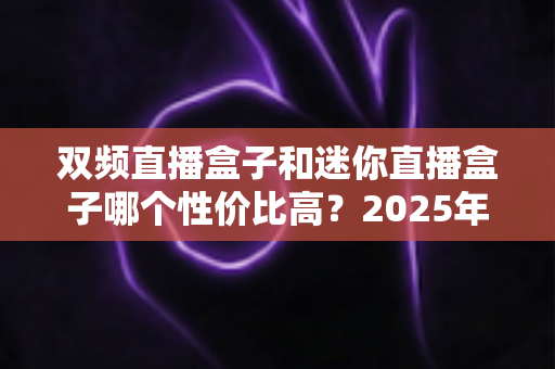 双频直播盒子和迷你直播盒子哪个性价比高？2025年最全选购对比指南帮你避坑省钱