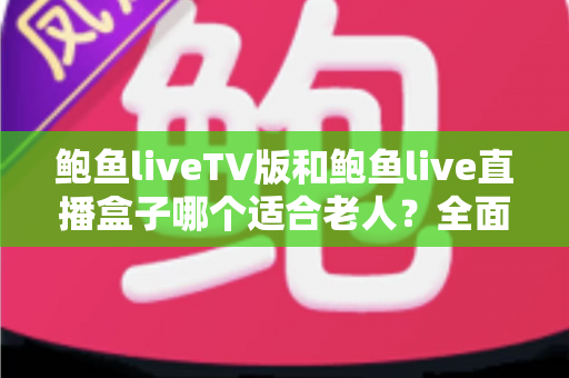 鲍鱼liveTV版和鲍鱼live直播盒子哪个适合老人？全面对比分析与贴心选购指南