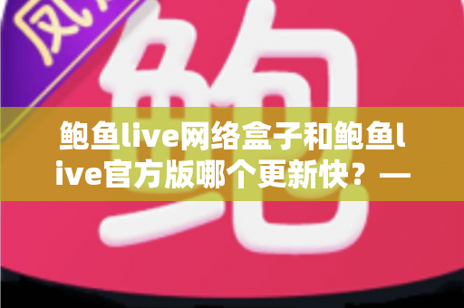 鲍鱼live网络盒子和鲍鱼live官方版哪个更新快?——版本更新速度全面对比与选择指南 鲍鱼live网络盒子和鲍鱼live官方版哪个更新快?——版本更新速度全面对比与选择指南
