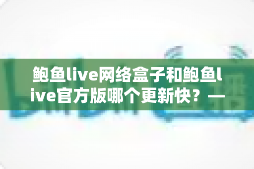 鲍鱼live网络盒子和鲍鱼live官方版哪个更新快?——版本更新速度全面对比与选择指南 鲍鱼live网络盒子和鲍鱼live官方版哪个更新快?——版本更新速度全面对比与选择指南