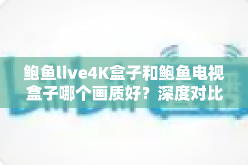 鲍鱼live4K盒子和鲍鱼电视盒子哪个画质好？深度对比解析帮你选对高清观影神器