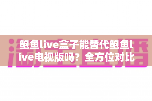 鲍鱼live盒子能替代鲍鱼live电视版吗？全方位对比解析与实用选择指南