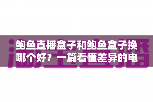 鲍鱼直播盒子和鲍鱼盒子换哪个好?一篇看懂差异的电视盒子深度对比选购指南 鲍鱼直播盒子和鲍鱼盒子换哪个好?一篇看懂差异的电视盒子深度对比选购指南