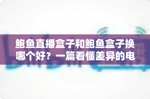 鲍鱼直播盒子和鲍鱼盒子换哪个好?一篇看懂差异的电视盒子深度对比选购指南 鲍鱼直播盒子和鲍鱼盒子换哪个好?一篇看懂差异的电视盒子深度对比选购指南
