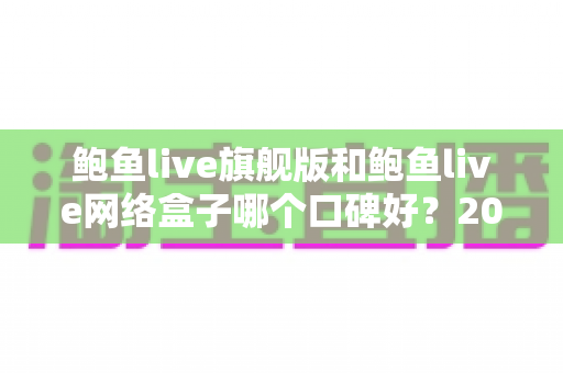 鲍鱼live旗舰版和鲍鱼live网络盒子哪个口碑好？2025最新口碑对比与选购避坑指南